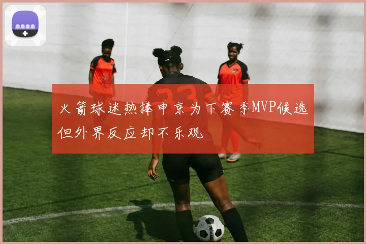 火箭球迷热捧申京为下赛季MVP候选但外界反应却不乐观