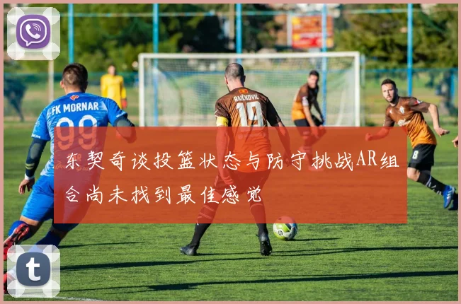 东契奇谈投篮状态与防守挑战AR组合尚未找到最佳感觉