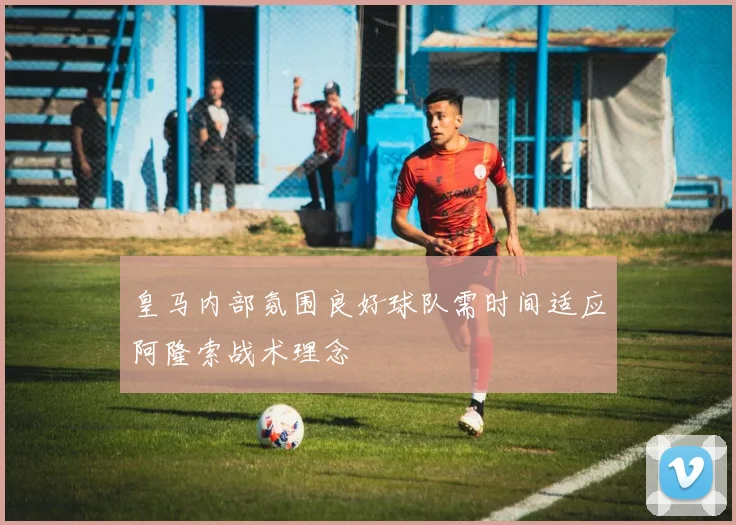 皇马内部氛围良好球队需时间适应阿隆索战术理念