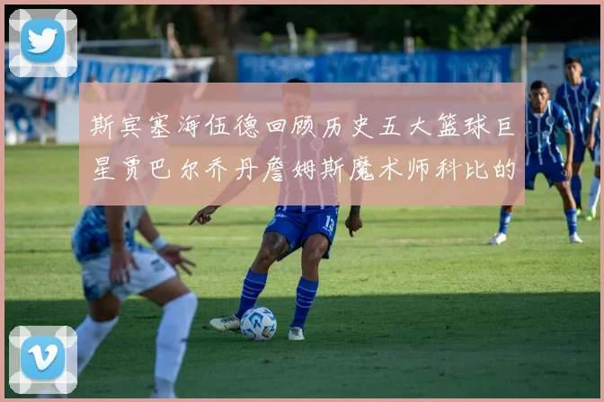 斯宾塞海伍德回顾历史五大篮球巨星贾巴尔乔丹詹姆斯魔术师科比的辉煌成就