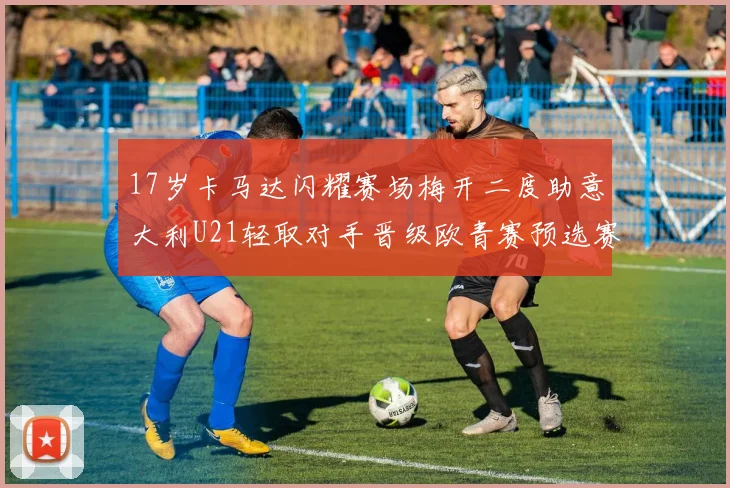 17岁卡马达闪耀赛场梅开二度助意大利U21轻取对手晋级欧青赛预选赛