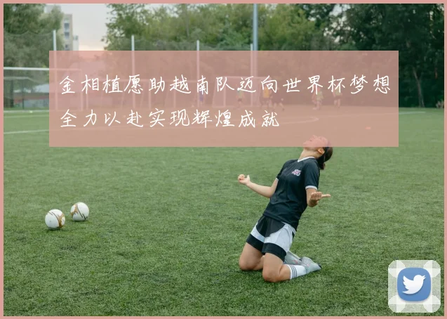 金相植愿助越南队迈向世界杯梦想全力以赴实现辉煌成就