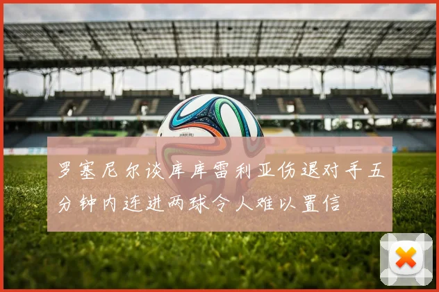 罗塞尼尔谈库库雷利亚伤退对手五分钟内连进两球令人难以置信