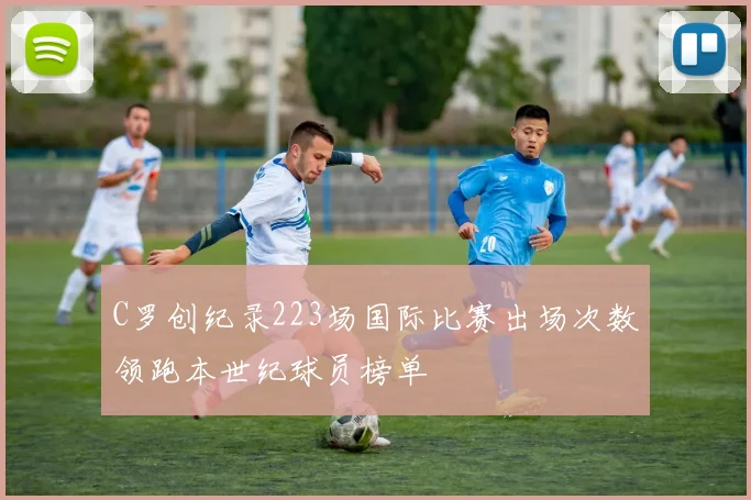 C罗创纪录223场国际比赛出场次数领跑本世纪球员榜单