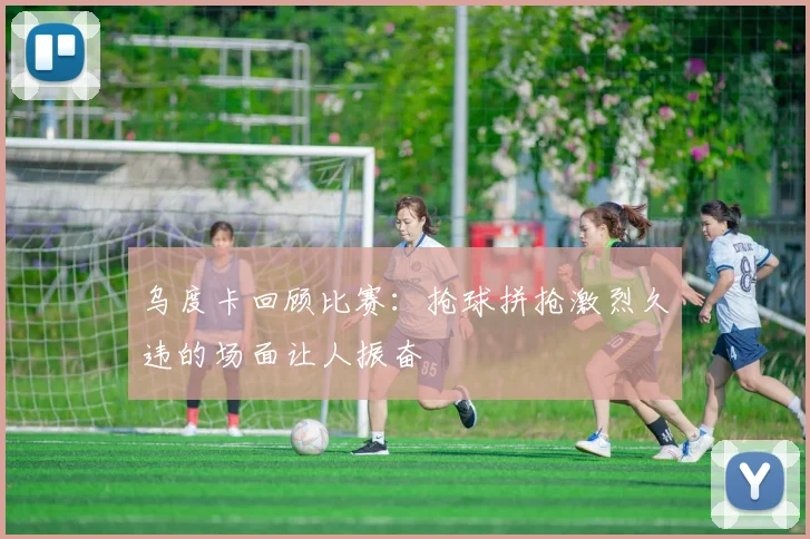 乌度卡回顾比赛：抢球拼抢激烈久违的场面让人振奋