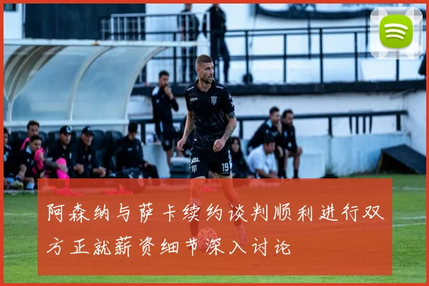 阿森纳与萨卡续约谈判顺利进行双方正就薪资细节深入讨论