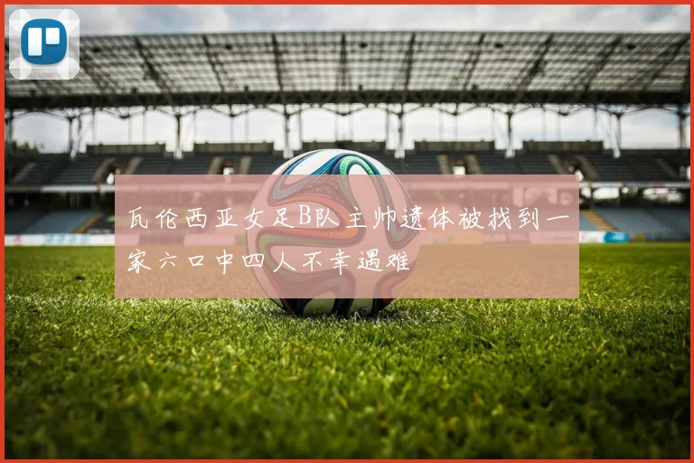 瓦伦西亚女足B队主帅遗体被找到一家六口中四人不幸遇难