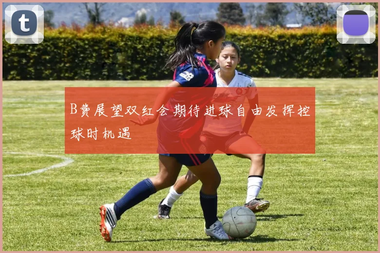 B费展望双红会期待进球自由发挥控球时机遇