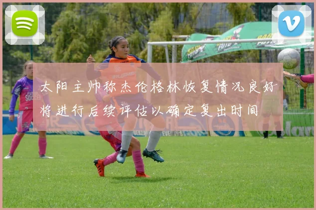 太阳主帅称杰伦格林恢复情况良好将进行后续评估以确定复出时间