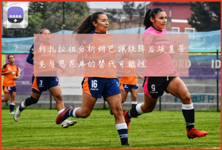利扎拉祖分析姆巴佩缺阵后埃基蒂克与恩昆库的替代可能性