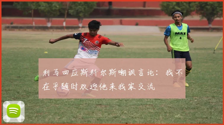 利马回应斯科尔斯嘲讽言论：我不在乎随时欢迎他来我家交流