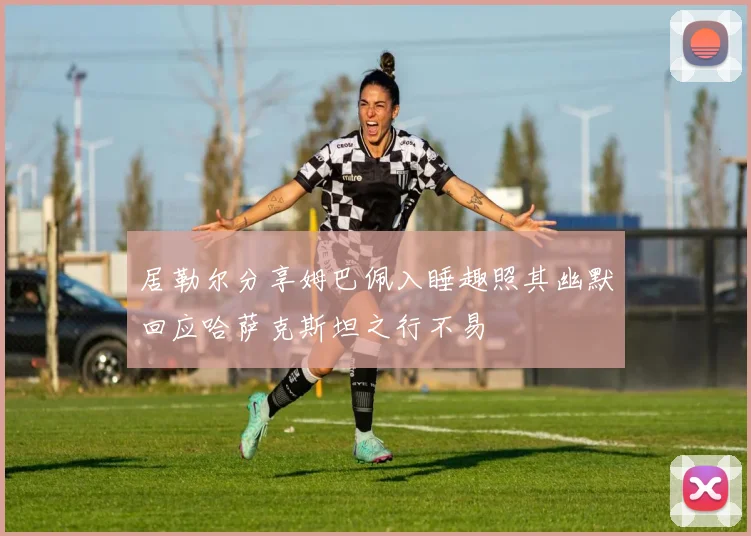 居勒尔分享姆巴佩入睡趣照其幽默回应哈萨克斯坦之行不易
