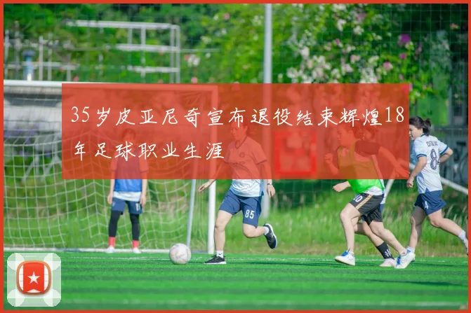 35岁皮亚尼奇宣布退役结束辉煌18年足球职业生涯