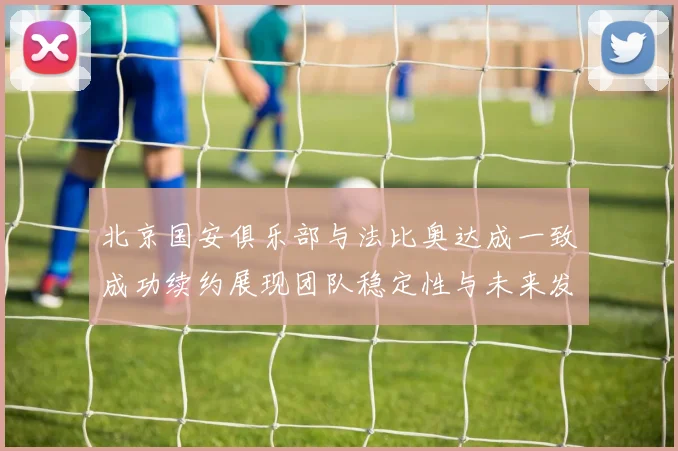 北京国安俱乐部与法比奥达成一致成功续约展现团队稳定性与未来发展潜力
