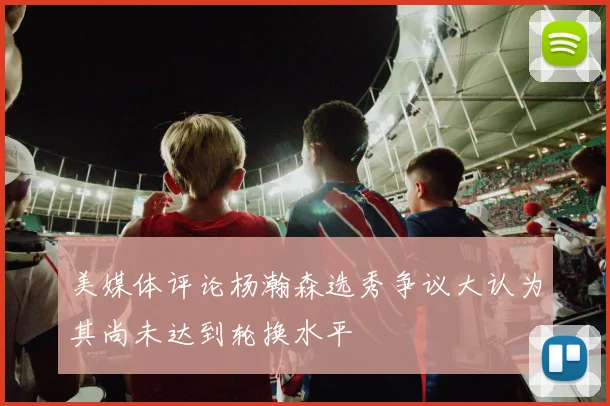 美媒体评论杨瀚森选秀争议大认为其尚未达到轮换水平