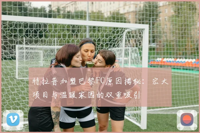 特拉普加盟巴黎FC原因揭秘：宏大项目与温暖家园的双重吸引