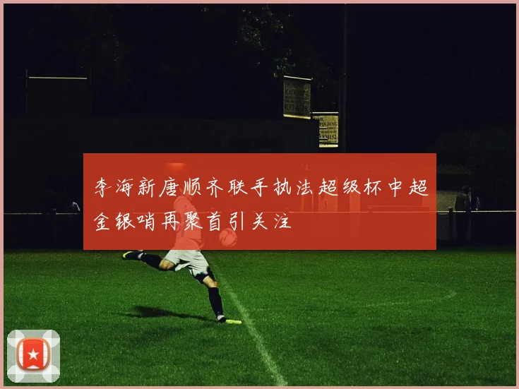 李海新唐顺齐联手执法超级杯中超金银哨再聚首引关注