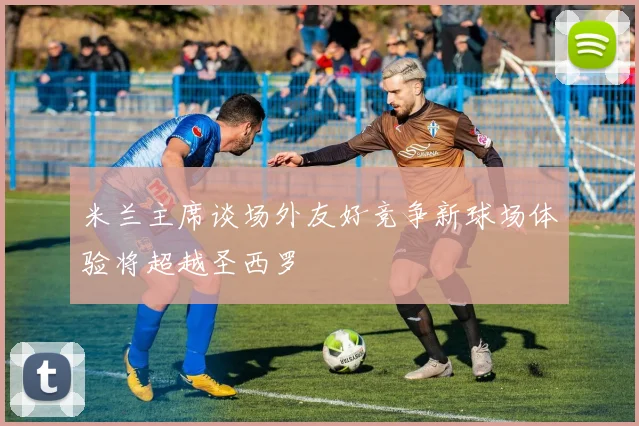 米兰主席谈场外友好竞争新球场体验将超越圣西罗