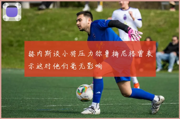 赫内斯谈小将压力称鲁梅尼格曾表示这对他们毫无影响