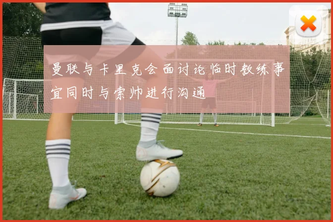 曼联与卡里克会面讨论临时教练事宜同时与索帅进行沟通