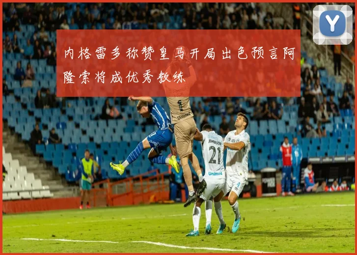 内格雷多称赞皇马开局出色预言阿隆索将成优秀教练