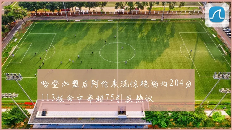 哈登加盟后阿伦表现惊艳场均204分113板命中率超75引发热议