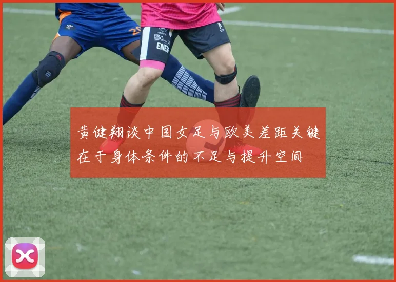 黄健翔谈中国女足与欧美差距关键在于身体条件的不足与提升空间