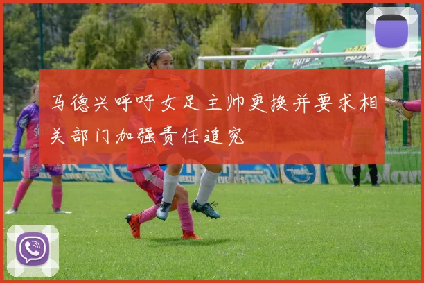 马德兴呼吁女足主帅更换并要求相关部门加强责任追究
