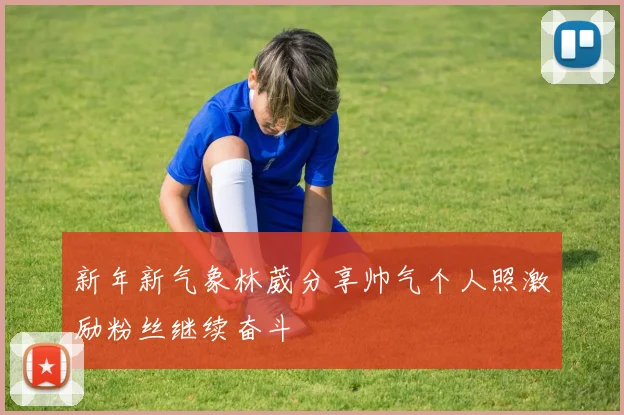 新年新气象林葳分享帅气个人照激励粉丝继续奋斗